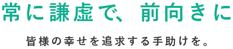 常に謙虚で、前向きに　皆様の幸せを追求する手助けを。